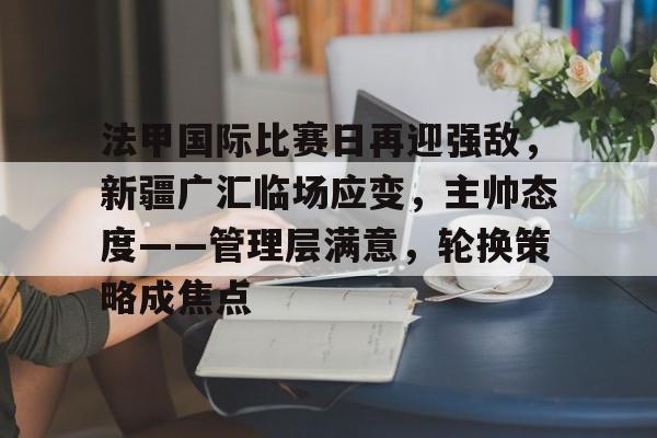 ayx-法甲国际比赛日再迎强敌，新疆广汇临场应变，主帅态度——管理层满意，轮换策略成焦点的简单介绍