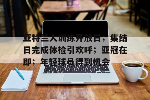 lol竞猜官方网站-亚特兰大训练开放日；集结日完成体检引欢呼；亚冠在即；年轻球员得到机会的简单介绍